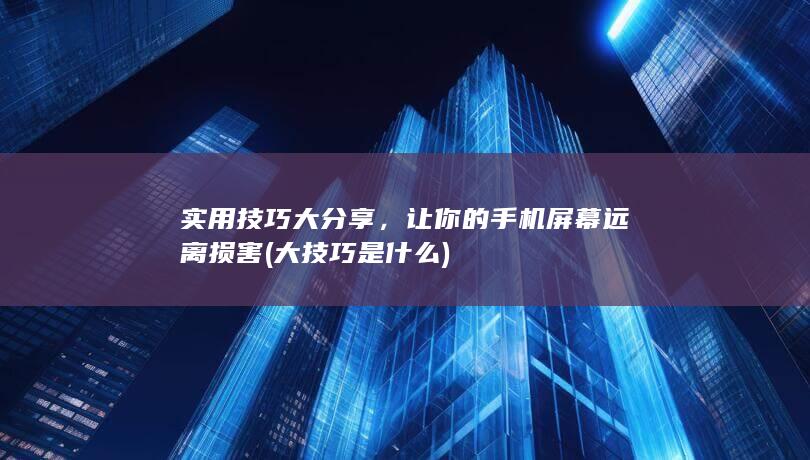 实用技巧大分享，让你的手机屏幕远离损害 (大技巧是什么)