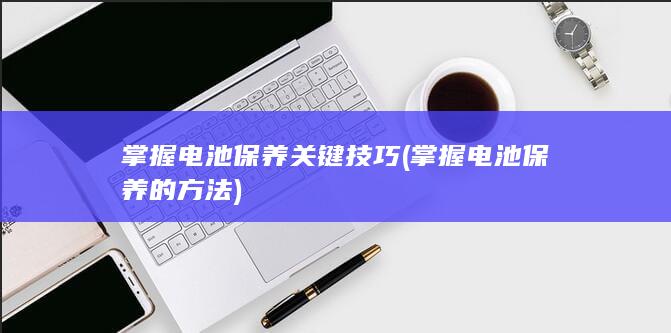 掌握电池保养关键技巧 (掌握电池保养的方法)