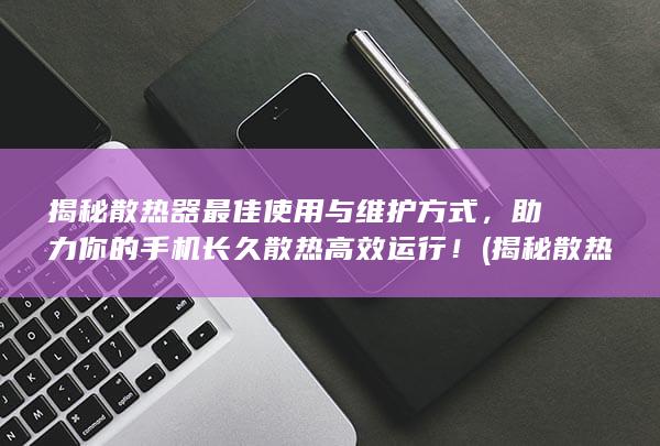 揭秘散热器最佳使用与维护方式，助力你的手机长久散热高效运行！ (揭秘散热器最新消息)