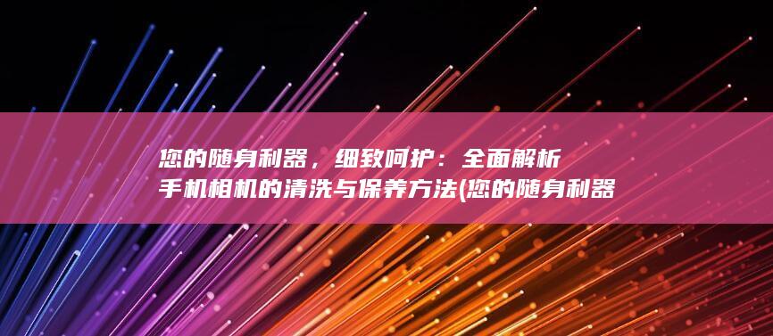 您的随身利器，细致呵护：全面解析手机相机的清洗与保养方法 (您的随身利器有哪些)