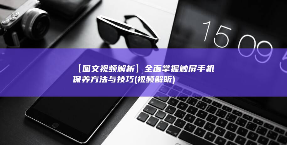 【图文视频解析】全面掌握触屏手机保养方法与技巧 (视频解昕)