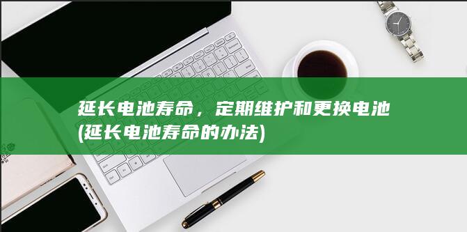 延长电池寿命，定期维护和更换电池 (延长电池寿命的办法)