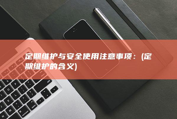 定期维护与安全使用注意事项： (定期维护的含义)