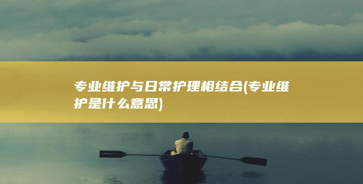 专业维护与日常护理相结合 (专业维护是什么意思)