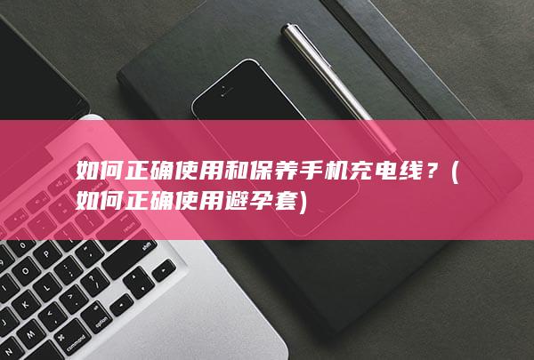 如何正确使用和保养手机充电线？ (如何正确使用避孕套)