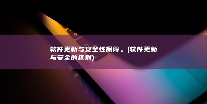 软件更新与安全性保障。 (软件更新与安全的区别)