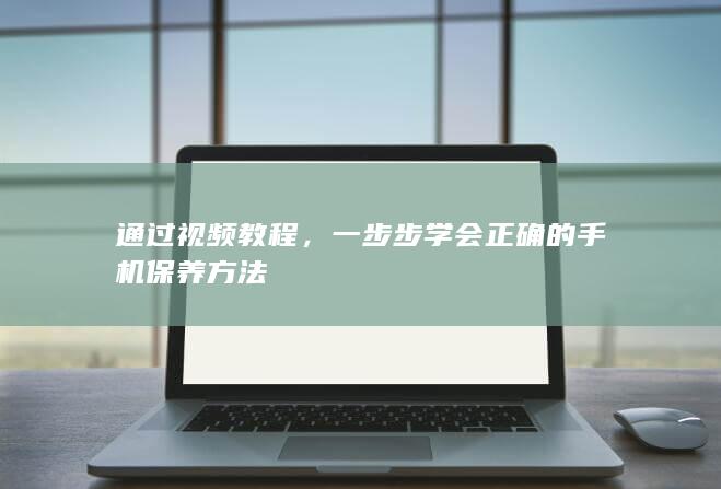 通过视频教程，一步步学会正确的手机保养方法