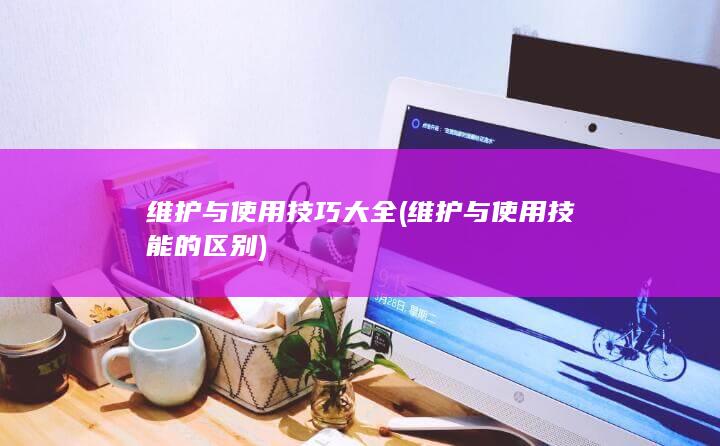 维护与使用技巧大全 (维护与使用技能的区别)