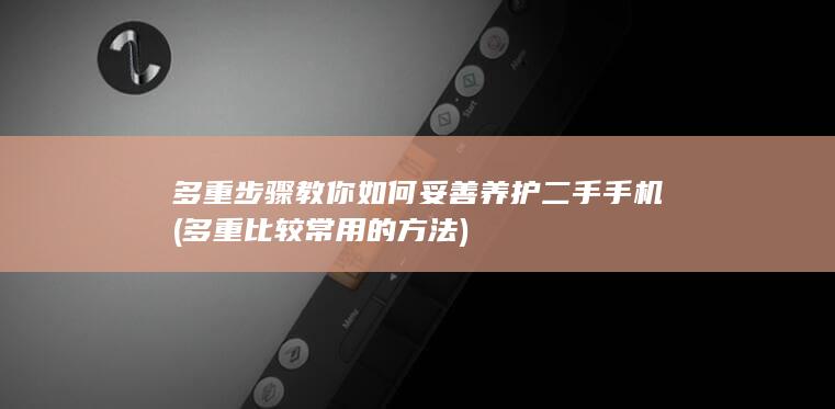 多重步骤教你如何妥善养护二手手机 (多重比较常用的方法)