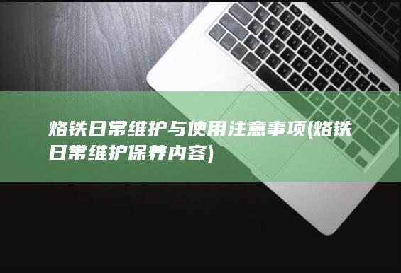 烙铁日常维护与使用注意事项 (烙铁日常维护保养内容)