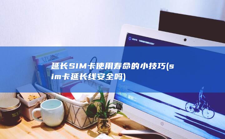 延长SIM卡使用寿命的小技巧 (sim卡延长线安全吗)