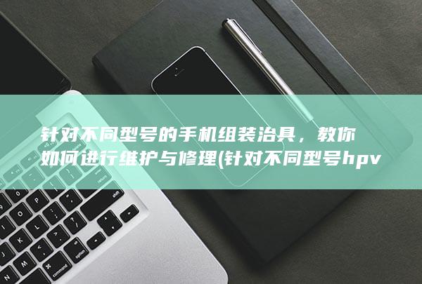 针对不同型号的手机组装治具，教你如何进行维护与修理 (针对不同型号hpv要用不同药物吗)