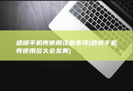 透明手机壳使用注意事项 (透明手机壳使用多久会发黄)