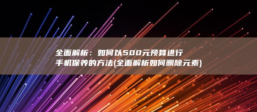 全面解析：如何以500元预算进行手机保养的方法 (全面解析如何删除元素)