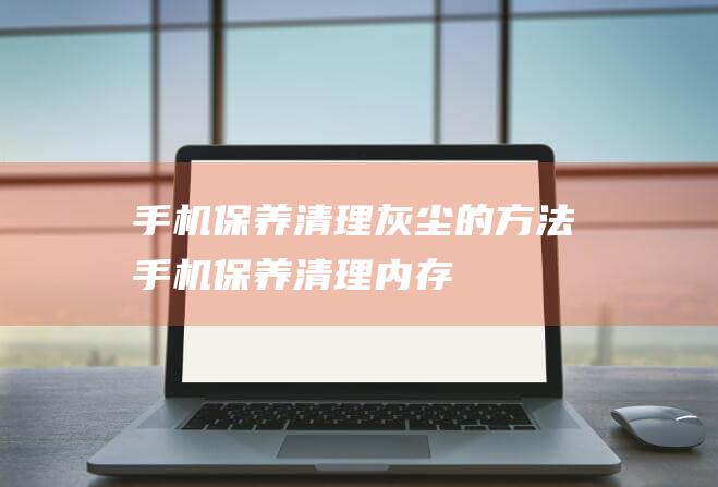 手机保养清理灰尘的方法 (手机保养清理内存)