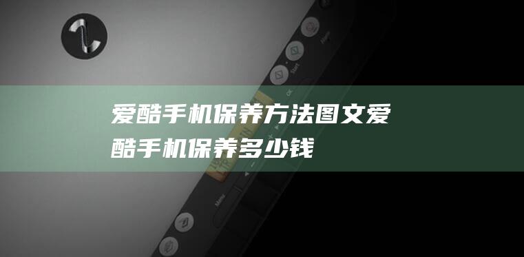 爱酷手机保养方法图文 (爱酷手机保养多少钱)