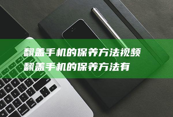 翻盖手机的保养方法视频 (翻盖手机的保养方法有哪些)