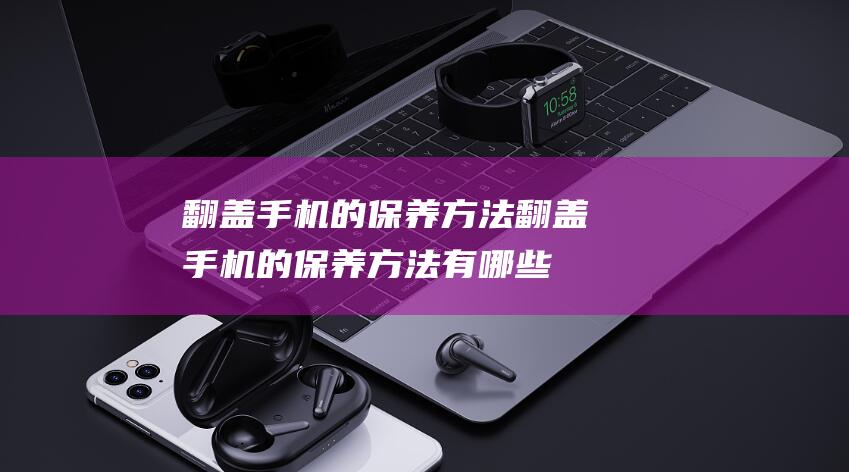 翻盖手机的保养方法 (翻盖手机的保养方法有哪些)