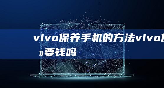 vivo保养手机的方法 (vivo保养要钱吗)