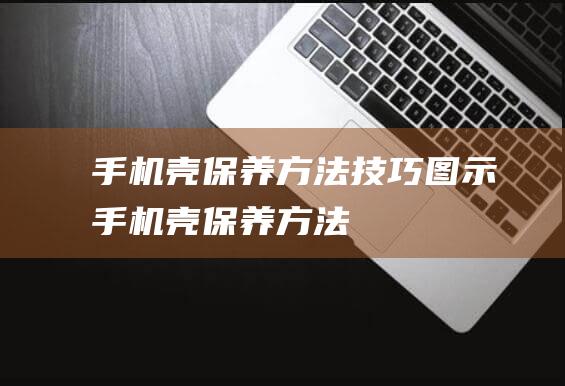 手机壳保养方法技巧图示 (手机壳保养方法)