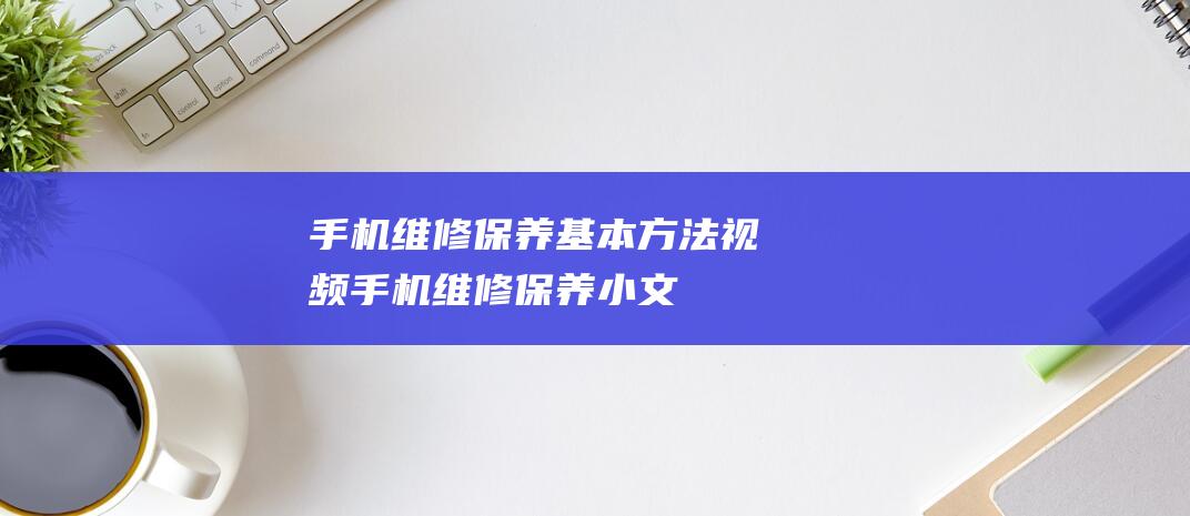 手机维修保养基本方法视频 (手机维修保养小文)