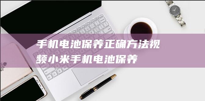 手机电池保养正确方法视频 (小米手机电池保养)