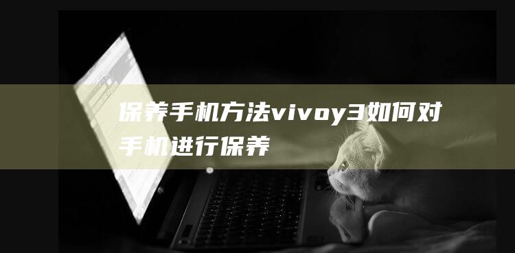 保养手机方法vivoy3 (如何对手机进行保养)