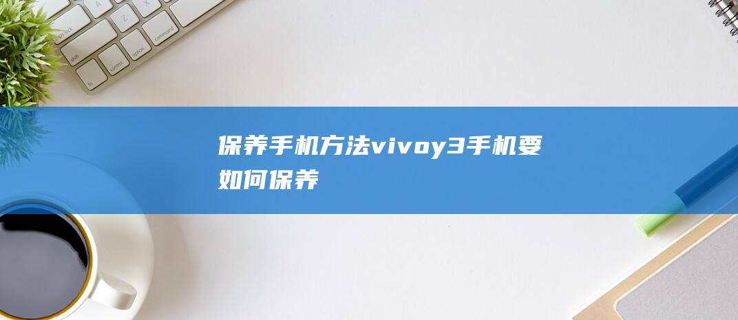 保养手机方法vivoy3 (手机要如何保养)