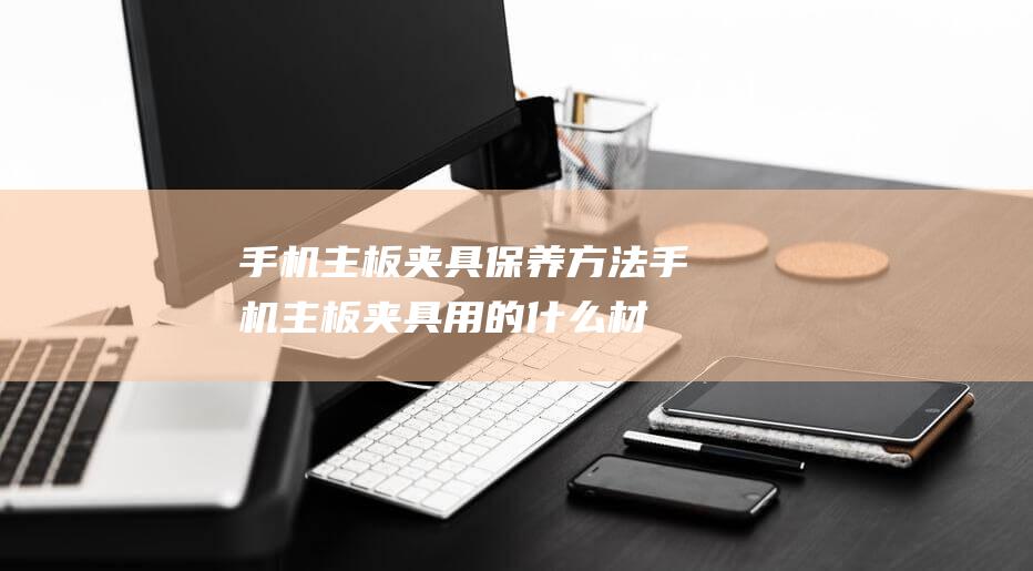 手机主板夹具保养方法 (手机主板夹具用的什么材质)