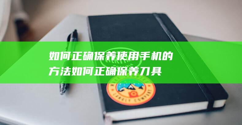 如何正确保养使用手机的方法 (如何正确保养刀具)