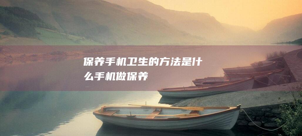 保养手机卫生的方法是什么 (手机做保养)