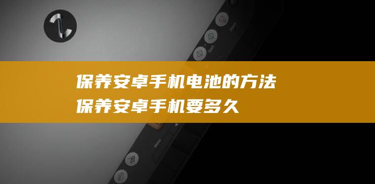 保养安卓手机电池的方法 (保养安卓手机要多久)