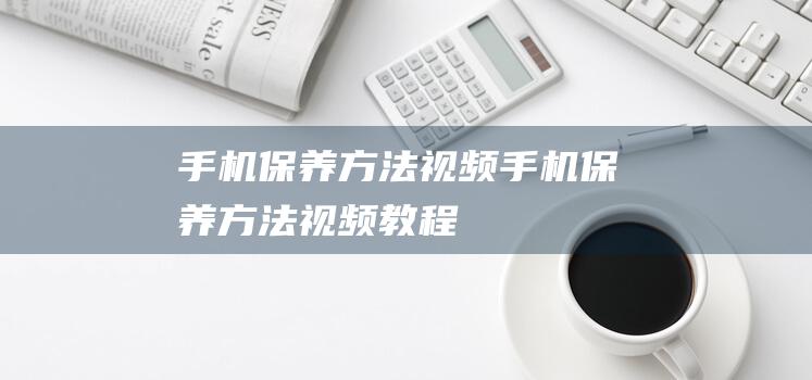 手机保养方法视频 (手机保养方法视频教程)