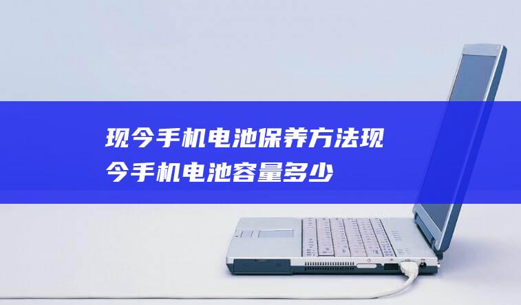 现今手机电池保养方法 (现今手机电池容量多少)