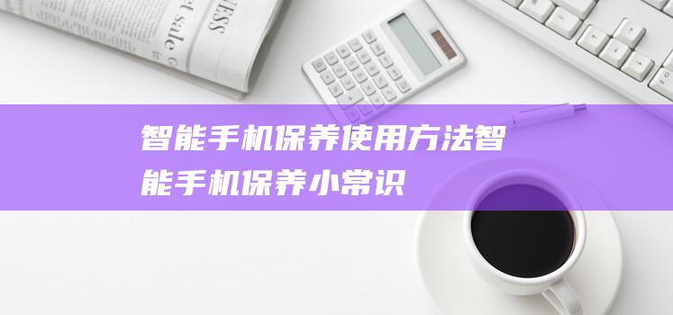 智能手机保养使用方法 (智能手机保养小常识)