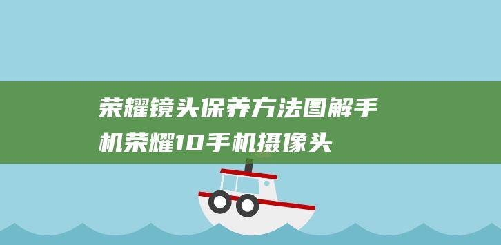 荣耀镜头保养方法图解手机 (荣耀10手机摄像头镜片碎啦怎么修)