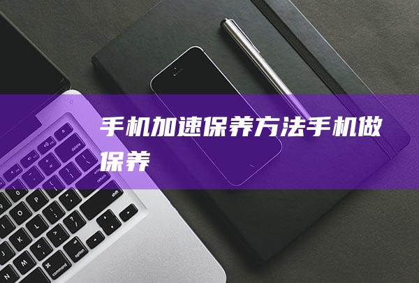 手机加速保养方法 (手机做保养)