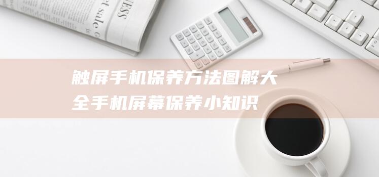 触屏手机保养方法图解大全 (手机屏幕保养小知识)