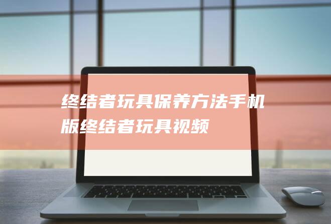 终结者玩具保养方法手机版 (终结者玩具视频)