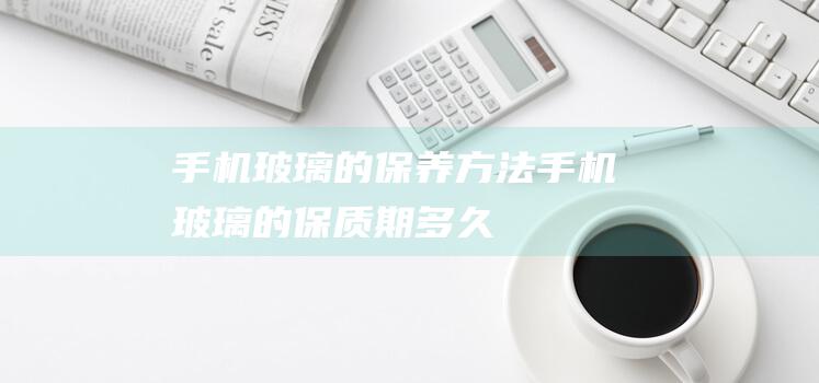 手机玻璃的保养方法 (手机玻璃的保质期多久)