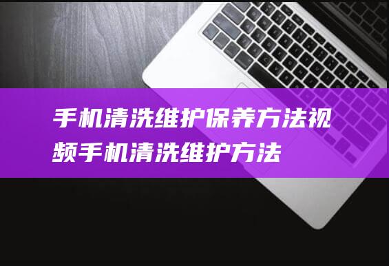 手机清洗维护保养方法视频 (手机清洗维护方法)