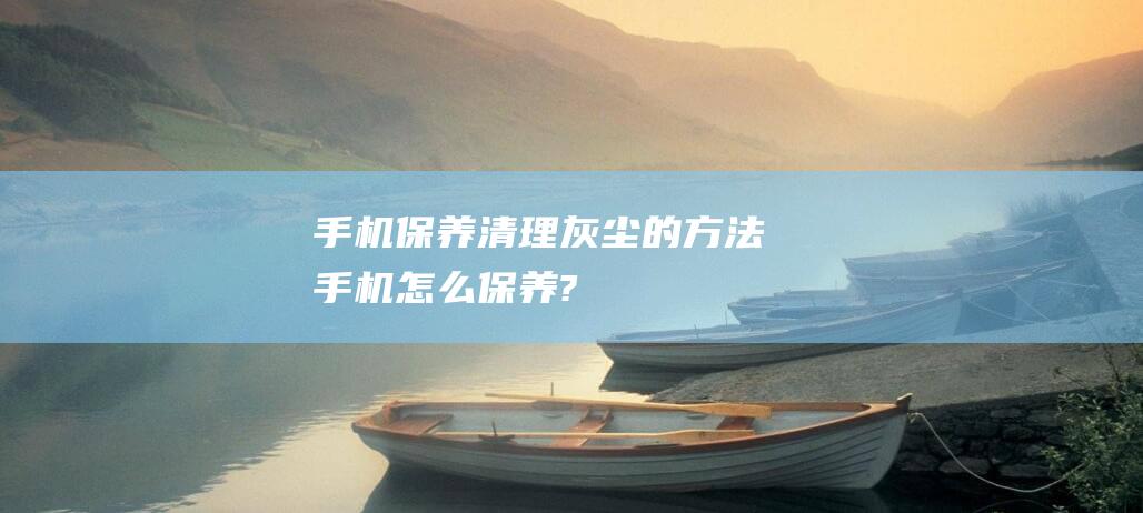 手机保养清理灰尘的方法 (手机怎么保养?)