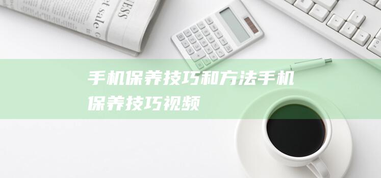 手机保养技巧和方法 (手机保养技巧视频)