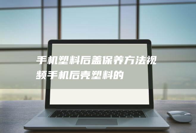 手机塑料后盖保养方法视频 (手机后壳塑料的)