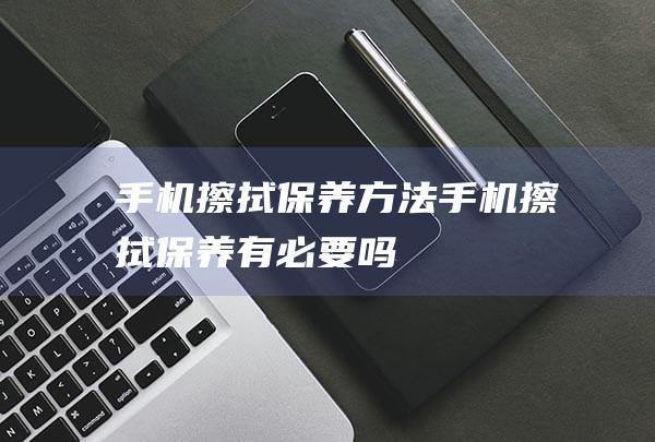 手机擦拭保养方法 (手机擦拭保养有必要吗)