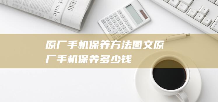 原厂手机保养方法图文 (原厂手机保养多少钱)