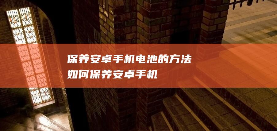 保养安卓手机电池的方法 (如何保养安卓手机)