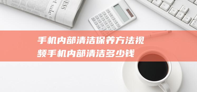 手机内部清洁保养方法视频 (手机内部清洁多少钱)