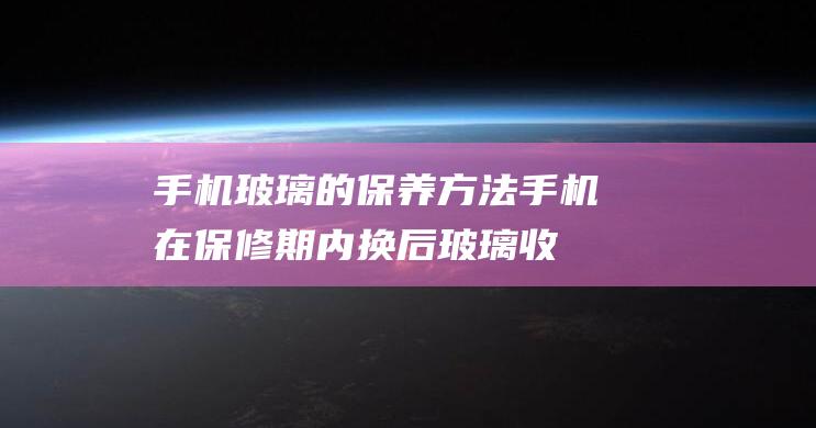 手机玻璃的保养方法 (手机在保修期内换后玻璃收费吗)