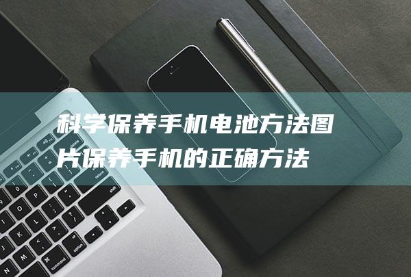 科学保养手机电池方法图片 (保养手机的正确方法)